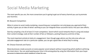 The more specific you are, the more conversions you’re going to get out of every channel you use to promote
your business.
#4: Research Competition
When it comes to social media marketing, researching your competition not only keeps you apprised of their
activity, it gives you an idea of what’s working so you can integrate those successful tactics into your own efforts.
Start by compiling a list of at least 3-5 main competitors. Search which social networks they’re using and analyze
their content strategy. Look at their number of fans or followers, posting frequency and time of day.
The most important activity to look at is engagement. Even though page admins are the only ones who can
calculate engagement rate on a particular update, you can get a good idea of what they’re seeing.
#5: Choose Channels and Tactics
Many businesses create accounts on every popular social network without researching which platform will bring
the most return. You can avoid wasting your time in the wrong place by using the information from your buyer
personas to determine which platform is best for you.
 