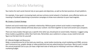 Social Media Marketing
Your tactics for each social channel rely on your goals and objectives, as well as the best practices of each platform.
For example, if your goal is increasing leads and your primary social network is Facebook, some effective tactics are
investing in Facebook advertising or promotion campaigns to draw more attention to your lead magnets.
#6: Create a Content Strategy
Content and social media have a symbiotic relationship: Without great content social media is meaningless and
without social media nobody will know about your content. Use them together to reach and convert your prospects.
There are many studies that give you a specific time when you should post on social media. However, I suggest using
those studies as guidelines rather than hard rules. Remember, your audience is unique, so you need to test and
figure out the best time for yourself.
#7: Allocate Budget and Resources
Make a comprehensive list of the tools you need (e.g., social media monitoring, email marketing and CRM), services
you’ll outsource (e.g., graphic design or video production) and any advertising you’ll purchase. Next to each, include
the annual projected cost so you can have a high-level view of what you’re investing in and how it affects your
marketing budget.
 