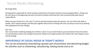 Social Media Marketing
#8: Assign Roles
Knowing who’s responsible for what increases productivity and avoids confusion and overlapping efforts. Things may
be a bit messy in the beginning, but with time team members will know their roles and what daily tasks they’re
responsible fo
When everyone knows his or her role, it’s time to start planning the execution process. You can either plan daily or
weekly. I don’t advise putting a monthly plan together because lots of things will come up and you may end up wasting
time adapting to the new changes.
Your Turn
Your social media marketing strategy isn’t written in stone. As you move forward, you may discover that some tactics
are not working as well as you thought they would. Always try to adapt quickly and introduce the new changes to your
overall strategy.
IMPORTANCE OF SOCIAL MEDIA IN TODAY’S WORLD
This can be achieved by channelizing a greater part of promotion and advertising budget
for activities such as networking, volunteering, hosting events and so on.
 