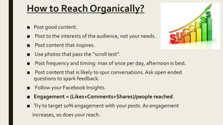 How to Reach Organically?
■ Post good content.
■ Post to the interests of the audience, not your needs.
■ Post content that inspires.
■ Use photos that pass the “scroll test”.
■ Post frequency and timing: max of once per day, afternoon is best.
■ Post content that is likely to spur conversations. Ask open ended
questions to spark feedback.
■ Follow your Facebook Insights.
■ Engagement = (Likes+Comments+Shares)/people reached.
■ Try to target 10% engagement with your posts. As engagement
increases, so does your reach.
 