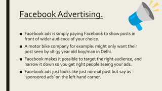 Facebook Advertising.
■ Facebook ads is simply paying Facebook to show posts in
front of wider audience of your choice.
■ A motor bike company for example: might only want their
post seen by 18-35 year old boy/man in Delhi.
■ Facebook makes it possible to target the right audience, and
narrow it down so you get right people seeing your ads.
■ Facebook ads just looks like just normal post but say as
‘sponsored ads’ on the left hand corner.
 