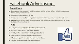 Facebook Advertising.
Boost Posts
■ Boost a post when you see a quick/immediate (within 24 hours) flurry of high engagement.
You’re giving your audience
■ information that they want to hear.
■ Boost post when you have a important information that you want your audience to hear.
■ Caution: don’t do this all the time. Otherwise, you are forcing your message on to an audience
that doesn’t want to hear it.
Ads
■ Ads you see in your personal feed as sponsored posts.
■ Instances where ads are useful and relevant
■ Build your fan base with specific targeted audience
■ Send a specific target audience to your website.
■ Message a specific target audience in your fan base.
■ Engage target audience users with your app.
 