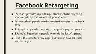 Facebook Retargeting
■ Facebook provides you with a pixel or code to be placed on
your website by your web development team.
■ Retarget those people who have visited your site in the last X
days.
■ Retarget people who have visited a specific page on your site
■ Example: Retargeting people who visit theTastyfix page.
■ Pixel is the same for every page, but you can have FB track
specific pages
 
