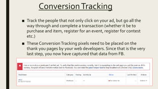 ConversionTracking
■ Track the people that not only click on your ad, but go all the
way through and complete a transaction (whether it be to
purchase and item, register for an event, register for contest
etc.)
■ These ConversionTracking pixels need to be placed on the
thank you pages by your web developers. Since that is the very
last step, you now have captured that data from FB.
 