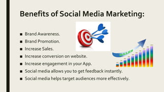 Benefits of Social Media Marketing:
■ Brand Awareness.
■ Brand Promotion.
■ Increase Sales.
■ Increase conversion on website.
■ Increase engagement in your App.
■ Social media allows you to get feedback instantly.
■ Social media helps target audiences more effectively.
 