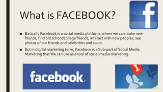 What is FACEBOOK?
■ Basically Facebook is a social media platform, where we can make new
friends, find old school/college friends, interact with new peoples, see
photos of our friends and celebrities and so on.
■ But in digital marketing term, Facebook is a Sub-part of Social Media
Marketing thatWe can use as a tool of social media marketing.
 