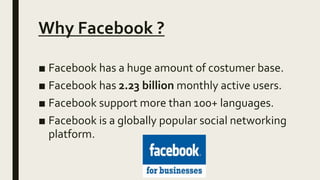 Why Facebook ?
■ Facebook has a huge amount of costumer base.
■ Facebook has 2.23 billion monthly active users.
■ Facebook support more than 100+ languages.
■ Facebook is a globally popular social networking
platform.
 