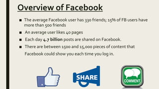 Overview of Facebook
■ The average Facebook user has 330 friends; 15% of FB users have
more than 500 friends
■ An average user likes 40 pages
■ Each day 4.7 billion posts are shared on Facebook.
■ There are between 1500 and 15,000 pieces of content that
Facebook could show you each time you log in.
 