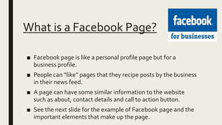 What is a Facebook Page?
■ Facebook page is like a personal profile page but for a
business profile.
■ People can “like” pages that they recipe posts by the business
in their news feed.
■ A page can have some similar information to the website
such as about, contact details and call to action button.
■ See the next slide for the example of Facebook page and the
important elements that make up the page.
 