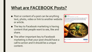 What are FACEBOOK Posts?
■ Post or content of a post can be anything
text, photo, video or link to another website
or article.
■ The key to Facebook marketing is having
content that people want to see, like and
share.
■ The other important key to Facebook
marketing is that your post should have a
call to action and it should be a unique
content.
 