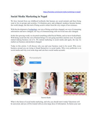 https://hansikar.com/social-media-marketing-in-nepal/
Social Media Marketing in Nepal
We have learned from our childhood textbooks that humans are social animals and these being
want to live in groups and societies. Civilizations grew and collapsed; monkeys became human,
the world change, but this trait of being social is intact from the very origin of our existence.
With the development of technology, our way of being social also changed, our way of consuming
information and news changed, our way of communicating with our loved ones also changed.
In this fast-growing world, we invented something called Social Media, and we never looked back.
With being social into the core of human beings it is not going anywhere anytime soon. So people
started making business out of it. We started marketing in social media and again, the way we
market our business and products changed.
Today in this article, I will discuss why you and your business want to be social. Why every
business around you are trying to brand themselves in social media. Why every politician is on
social media and why even some dogs and cats have social media accounts.
Snowie Karki
What is the future of social media marketing, and why you should start it today? Questions will
be answered, and you will be treated with an extra-large dose of information. So fasten your seat
 