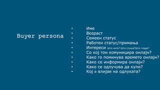 Buyer persona
• Име
• Возраст
• Семеен статус
• Работен статус/примања
• Интереси Што чита? Што слуша?Што гледа?
• Со кој тон комуницира онлајн?
• Како го поминува времето онлајн?
• Како се информира онлајн?
• Како се одлучува да купи?
• Кој ѝ влијае на одлуката?
 