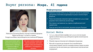 Buyer persona: Искра, 41 година
Работи во Тутунска Банка, секторстанбени кредити.
Мајка на Петар(11) и Ана (6) години.
Сопруга на Иван, сметководителво локална ИТ фирма.
• Најмногу онлајн чита time.mk, странскисајтови за домашно
уредување, блогови за едукација на деца и лесни и брзи
рецепти.
• Член ена неколку локални групи за мајки на Facebook, каде
редовночита советино,непостира.
• Постојаное активна во Viber група сонајблиските пет
пријателки.
• Сака да чита/листа магазини, редовнокупува Портрет.
• Tech savvy, има активен профил на Facebook а во последно
времеособеномногу одслободнотовремепосветува на
Instagram и Pinterest.
• Повеќескрола отколку што објавува/споделува.
• Кога ќесеодлучи да сподели тоа севообичаено
позитивни пораки, апели за акција/помош, видеа за деца
и мајчинство во кои можеда сепрепознае или песни кои
ја радуваат.
Social Media
Информирање
Сака позитивни луѓе,
излети и патувања со
семејството,саботно
утринско кафе со
пријателките.
Не сака големи гужви кога
оди на шопинг, луѓе кои
гледаат само негативно на
работите,стагнирање и
жалење.
 