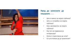 Пред да започнете да
пишувате...
• Што е важно за мојата публика?
• Што ѝ е потребно на мојата
публика?
• Кој е релевантен за мојата
публика?
• Кој тип на содржина ја
интересира?
• Колку е подготвена да чита?
• Со што можам да ја привлечам?
 