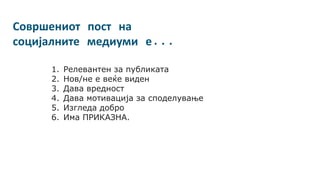 Совршениот пост на
социјалните медиуми е...
1. Релевантен за публиката
2. Нов/не е веќе виден
3. Дава вредност
4. Дава мотивација за споделување
5. Изгледа добро
6. Има ПРИКАЗНА.
 