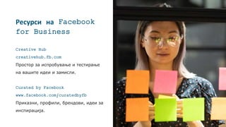Ресурси на Facebook
for Business
Creative Hub
creativehub.fb.com
Простор за испробување и тестирање
на вашите идеи и замисли.
Curated by Facebook
www.facebook.com/curatedbyfb
Приказни, профили, брендови, идеи за
инспирација.
 