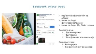 Facebook Photo Post
• Најчесто користен тип на
објава
• Може да биде
фотографија/дизајн
• Може да биде 3D, 360 степени
Соодветен за:
• Промовирање
• Едукација
• Секојдневна комуникација
Внимавајте на:
• Резолуција
• Конзистентност во изглед
 