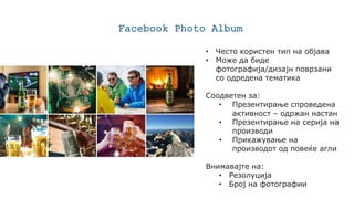 Facebook Photo Album
• Често користен тип на објава
• Може да биде
фотографија/дизајн поврзани
со одредена тематика
Соодветен за:
• Презентирање спроведена
активност – одржан настан
• Презентирање на серија на
производи
• Прикажување на
производот од повеќе агли
Внимавајте на:
• Резолуција
• Број на фотографии
 