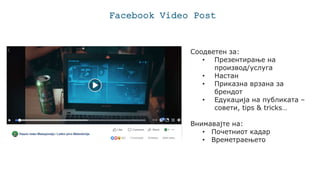 Facebook Video Post
Соодветен за:
• Презентирање на
производ/услуга
• Настан
• Приказна врзана за
брендот
• Едукација на публиката –
совети, tips & tricks…
Внимавајте на:
• Почетниот кадар
• Времетраењето
 