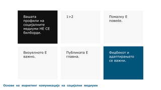 Основи на маркетинг комуникација на социјални медиуми
Вашата
профили на
социјалните
медиуми НЕ СЕ
билборди.
1>2 Помалку Е
повеќе.
Визуелното Е
важно.
Публиката Е
главна.
Фидбекот и
адаптирањето
се важни.
 