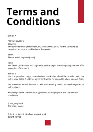 Terms and
Conditions
Exhibit A
SERVICES & FEES
Services:
The consultant will perform SOCIAL MEDIA MARKETING for the company as
described in the proposal Deliverables section.
Term:
The term will begin on [date]
Fees:
Flat fee of {total} made in 2 payments. 50% to begin the work [date] and 50% after
execution of the event
Exhibit B
Upon approval of budget, a detailed workback schedule will be provided, with key
deliverable dates. A letter of agreement will be forwarded to {client_contact_first}.
Once received we will then set up a kick-off meeting to discuss any changes to the
deliverables.
Kindly sign below to show your agreement to the proposal and the terms of
conditions
{user_assigned}
{company_name}
{client_contact_first} {client_contact_last}
{client_name}
 