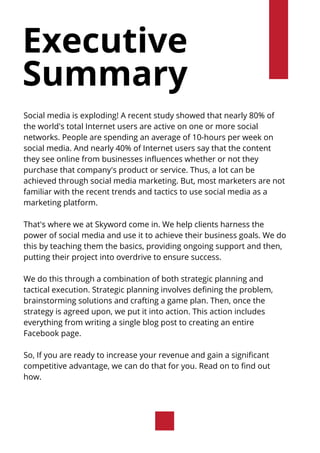 Executive
Summary
Social media is exploding! A recent study showed that nearly 80% of
the world's total Internet users are active on one or more social
networks. People are spending an average of 10-hours per week on
social media. And nearly 40% of Internet users say that the content
they see online from businesses influences whether or not they
purchase that company's product or service. Thus, a lot can be
achieved through social media marketing. But, most marketers are not
familiar with the recent trends and tactics to use social media as a
marketing platform.
That's where we at Skyword come in. We help clients harness the
power of social media and use it to achieve their business goals. We do
this by teaching them the basics, providing ongoing support and then,
putting their project into overdrive to ensure success.
We do this through a combination of both strategic planning and
tactical execution. Strategic planning involves defining the problem,
brainstorming solutions and crafting a game plan. Then, once the
strategy is agreed upon, we put it into action. This action includes
everything from writing a single blog post to creating an entire
Facebook page.
So, If you are ready to increase your revenue and gain a significant
competitive advantage, we can do that for you. Read on to find out
how.
 