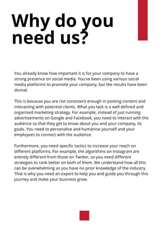 Why do you
need us?
You already know how important it is for your company to have a
strong presence on social media. You've been using various social
media platforms to promote your company, but the results have been
dismal.
This is because you are not consistent enough in posting content and
interacting with potential clients. What you lack is a well defined and
organised marketing strategy. For example, instead of just running
advertisements on Google and Facebook, you need to interact with the
audience so that they get to know about you and your company, its
goals. You need to personalise and humanise yourself and your
employees to connect with the audience.
Furthermore, you need specific tactics to increase your reach on
different platforms. For example, the algorithms on Instagram are
entirely different from those on Twitter, so you need different
strategies to rank better on both of them. We understand how all this
can be overwhelming as you have no prior knowledge of the industry.
That is why you need an expert to help you and guide you through this
journey and make your business grow.
 