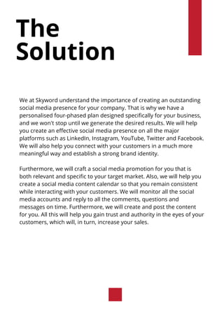 The
Solution
We at Skyword understand the importance of creating an outstanding
social media presence for your company. That is why we have a
personalised four-phased plan designed specifically for your business,
and we won't stop until we generate the desired results. We will help
you create an effective social media presence on all the major
platforms such as LinkedIn, Instagram, YouTube, Twitter and Facebook.
We will also help you connect with your customers in a much more
meaningful way and establish a strong brand identity.
Furthermore, we will craft a social media promotion for you that is
both relevant and specific to your target market. Also, we will help you
create a social media content calendar so that you remain consistent
while interacting with your customers. We will monitor all the social
media accounts and reply to all the comments, questions and
messages on time. Furthermore, we will create and post the content
for you. All this will help you gain trust and authority in the eyes of your
customers, which will, in turn, increase your sales.
 