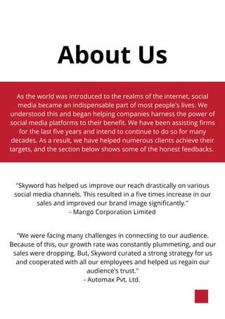 About Us
As the world was introduced to the realms of the internet, social
media became an indispensable part of most people's lives. We
understood this and began helping companies harness the power of
social media platforms to their benefit. We have been assisting firms
for the last five years and intend to continue to do so for many
decades. As a result, we have helped numerous clients achieve their
targets, and the section below shows some of the honest feedbacks.
"Skyword has helped us improve our reach drastically on various
social media channels. This resulted in a five times increase in our
sales and improved our brand image significantly."
- Mango Corporation Limited
"We were facing many challenges in connecting to our audience.
Because of this, our growth rate was constantly plummeting, and our
sales were dropping. But, Skyword curated a strong strategy for us
and cooperated with all our employees and helped us regain our
audience's trust."
- Automax Pvt. Ltd.
 