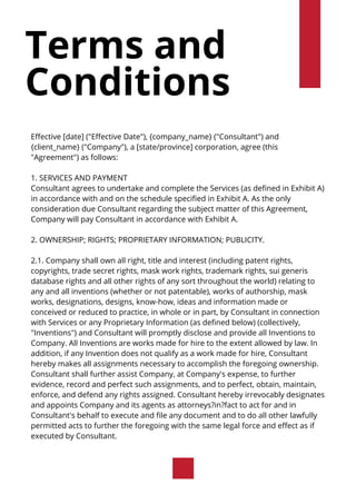 Terms and
Conditions
Effective [date] ("Effective Date"), {company_name} ("Consultant") and
{client_name} ("Company"), a [state/province] corporation, agree (this
"Agreement") as follows:
1. SERVICES AND PAYMENT
Consultant agrees to undertake and complete the Services (as defined in Exhibit A)
in accordance with and on the schedule specified in Exhibit A. As the only
consideration due Consultant regarding the subject matter of this Agreement,
Company will pay Consultant in accordance with Exhibit A.
2. OWNERSHIP; RIGHTS; PROPRIETARY INFORMATION; PUBLICITY.
2.1. Company shall own all right, title and interest (including patent rights,
copyrights, trade secret rights, mask work rights, trademark rights, sui generis
database rights and all other rights of any sort throughout the world) relating to
any and all inventions (whether or not patentable), works of authorship, mask
works, designations, designs, know-how, ideas and information made or
conceived or reduced to practice, in whole or in part, by Consultant in connection
with Services or any Proprietary Information (as defined below) (collectively,
"Inventions") and Consultant will promptly disclose and provide all Inventions to
Company. All Inventions are works made for hire to the extent allowed by law. In
addition, if any Invention does not qualify as a work made for hire, Consultant
hereby makes all assignments necessary to accomplish the foregoing ownership.
Consultant shall further assist Company, at Company's expense, to further
evidence, record and perfect such assignments, and to perfect, obtain, maintain,
enforce, and defend any rights assigned. Consultant hereby irrevocably designates
and appoints Company and its agents as attorneys?in?fact to act for and in
Consultant's behalf to execute and file any document and to do all other lawfully
permitted acts to further the foregoing with the same legal force and effect as if
executed by Consultant.
 