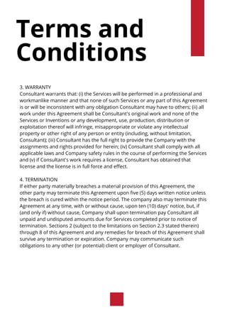 Terms and
Conditions
3. WARRANTY
Consultant warrants that: (i) the Services will be performed in a professional and
workmanlike manner and that none of such Services or any part of this Agreement
is or will be inconsistent with any obligation Consultant may have to others; (ii) all
work under this Agreement shall be Consultant's original work and none of the
Services or Inventions or any development, use, production, distribution or
exploitation thereof will infringe, misappropriate or violate any intellectual
property or other right of any person or entity (including, without limitation,
Consultant); (iii) Consultant has the full right to provide the Company with the
assignments and rights provided for herein; (iv) Consultant shall comply with all
applicable laws and Company safety rules in the course of performing the Services
and (v) if Consultant's work requires a license, Consultant has obtained that
license and the license is in full force and effect.
4. TERMINATION
If either party materially breaches a material provision of this Agreement, the
other party may terminate this Agreement upon five (5) days written notice unless
the breach is cured within the notice period. The company also may terminate this
Agreement at any time, with or without cause, upon ten (10) days' notice, but, if
(and only if) without cause, Company shall upon termination pay Consultant all
unpaid and undisputed amounts due for Services completed prior to notice of
termination. Sections 2 (subject to the limitations on Section 2.3 stated therein)
through 8 of this Agreement and any remedies for breach of this Agreement shall
survive any termination or expiration. Company may communicate such
obligations to any other (or potential) client or employer of Consultant.
 