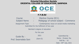 Oriental Education Society
ORIENTAL COLLEGE OF EDUCATION, SANPADA
F.Y.B.Ed
Course : Elective Course (EC1)
Subject Name : Pedagogy of school subject - Commerce
Assignment Topic : Contemporary issue on social media marketing
Submitted for the fulfilment of two year
Bachelor’s degree of education
For the year
2021
(Sem-II)
Guide By :
Prof. Swarnalata Soni
Submitted By :
Name : Divakar Jha
Roll No. : 10
Date : 05th July, 2021
 