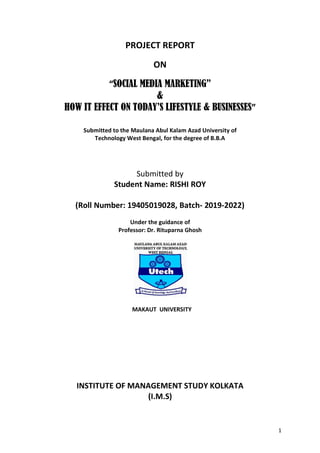 1
PROJECT REPORT
ON
“SOCIAL MEDIA MARKETING”
&
HOW IT EFFECT ON TODAY’S LIFESTYLE & BUSINESSES”
Submitted to the Maulana Abul Kalam Azad University of
Technology West Bengal, for the degree of B.B.A
Submitted by
Student Name: RISHI ROY
(Roll Number: 19405019028, Batch- 2019-2022)
Under the guidance of
Professor: Dr. Rituparna Ghosh
MAKAUT UNIVERSITY
INSTITUTE OF MANAGEMENT STUDY KOLKATA
(I.M.S)
 