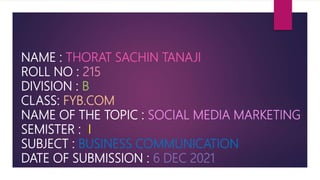 NAME : THORAT SACHIN TANAJI
ROLL NO : 215
DIVISION : B
CLASS: FYB.COM
NAME OF THE TOPIC : SOCIAL MEDIA MARKETING
SEMISTER : I
SUBJECT : BUSINESS COMMUNICATION
DATE OF SUBMISSION : 6 DEC 2021
 