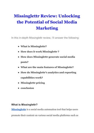 Missinglettr Review: Unlocking
the Potential of Social Media
Marketing
In this in-depth Missinglettr review, I’ll answer the following:
● What is Missinglettr?
● How does it work Missinglettr ?
● How does Missinglettr generate social media
posts?
● What are the main features of Missinglettr?
● How do Missinglettr’s analytics and reporting
capabilities work?
● Missinglettr pricing
● conclusion
What is Missinglettr?
Missinglettr is a social media automation tool that helps users
promote their content on various social media platforms such as
 