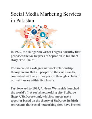 Social Media Marketing Services
in Pakistan
In 1929, the Hungarian writer Frigyes Karinthy first
proposed the Six Degrees of Sepration in his short
story "The Chain".
The so-called six-degree network relationship
theory means that all people on the earth can be
connected with any other person through a chain of
acquaintances within five layers.
Fast forward to 1997, Andrew Weinreich launched
the world's first social networking site, SixDgree
(http://SixDgree.com), which connects users
together based on the theory of SixDgree. Its birth
represents that social networking sites have broken
 