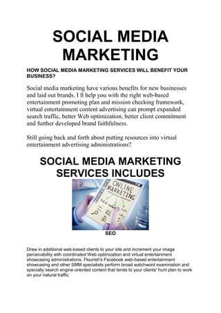 SOCIAL MEDIA
MARKETING
HOW SOCIAL MEDIA MARKETING SERVICES WILL BENEFIT YOUR
BUSINESS?
Social media marketing have various benefits for new businesses
and laid out brands. I ll help you with the right web-based
entertainment promoting plan and mission checking framework,
virtual entertainment content advertising can prompt expanded
search traffic, better Web optimization, better client commitment
and further developed brand faithfulness.
Still going back and forth about putting resources into virtual
entertainment advertising administrations?
SOCIAL MEDIA MARKETING
SERVICES INCLUDES
SEO
Draw in additional web-based clients to your site and increment your image
perceivability with coordinated Web optimization and virtual entertainment
showcasing administrations. Flourish's Facebook web-based entertainment
showcasing and other SMM specialists perform broad watchword examination and
specialty search engine oriented content that tends to your clients' hunt plan to work
on your natural traffic.
 
