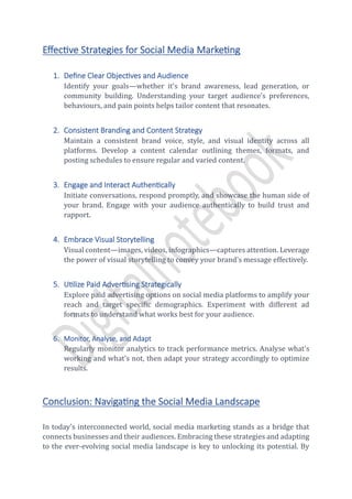 Effective Strategies for Social Media Marketing
1. Define Clear Objectives and Audience
Identify your goals—whether it's brand awareness, lead generation, or
community building. Understanding your target audience's preferences,
behaviours, and pain points helps tailor content that resonates.
2. Consistent Branding and Content Strategy
Maintain a consistent brand voice, style, and visual identity across all
platforms. Develop a content calendar outlining themes, formats, and
posting schedules to ensure regular and varied content.
3. Engage and Interact Authentically
Initiate conversations, respond promptly, and showcase the human side of
your brand. Engage with your audience authentically to build trust and
rapport.
4. Embrace Visual Storytelling
Visual content—images, videos, infographics—captures attention. Leverage
the power of visual storytelling to convey your brand's message effectively.
5. Utilize Paid Advertising Strategically
Explore paid advertising options on social media platforms to amplify your
reach and target specific demographics. Experiment with different ad
formats to understand what works best for your audience.
6. Monitor, Analyse, and Adapt
Regularly monitor analytics to track performance metrics. Analyse what's
working and what's not, then adapt your strategy accordingly to optimize
results.
Conclusion: Navigating the Social Media Landscape
In today's interconnected world, social media marketing stands as a bridge that
connects businesses and their audiences. Embracing these strategies and adapting
to the ever-evolving social media landscape is key to unlocking its potential. By
 