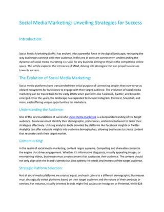 Social Media Marketing: Unveiling Strategies for Success
Introduction:
Social Media Marketing (SMM) has evolved into a powerful force in the digital landscape, reshaping the
way businesses connect with their audience. In this era of constant connectivity, understanding the
dynamics of social media marketing is crucial for any business aiming to thrive in the competitive online
space. This article explores the intricacies of SMM, delving into strategies that can propel businesses
towards success.
The Evolution of Social Media Marketing:
Social media platforms have transcended their initial purpose of connecting people; they now serve as
vibrant ecosystems for businesses to engage with their target audience. The evolution of social media
marketing can be traced back to the early 2000s when platforms like Facebook, Twitter, and LinkedIn
emerged. Over the years, the landscape has expanded to include Instagram, Pinterest, Snapchat, and
more, each offering unique opportunities for marketers.
Understanding the Audience:
One of the key foundations of successful social media marketing is a deep understanding of the target
audience. Businesses must identify their demographic, preferences, and online behavior to tailor their
strategies effectively. Utilizing analytics tools provided by platforms like Facebook Insights or Twitter
Analytics can offer valuable insights into audience demographics, allowing businesses to create content
that resonates with their target market.
Content is King:
In the realm of social media marketing, content reigns supreme. Compelling and shareable content is
the engine that drives engagement. Whether it's informative blog posts, visually appealing images, or
entertaining videos, businesses must create content that captivates their audience. The content should
not only align with the brand's identity but also address the needs and interests of the target audience.
Strategic Platform Selection:
Not all social media platforms are created equal, and each caters to a different demographic. Businesses
must strategically select platforms based on their target audience and the nature of their products or
services. For instance, visually-oriented brands might find success on Instagram or Pinterest, while B2B
 