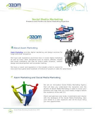 Social Media Marketing Results Since 1997 - 1 - 0800 018 5600 • results@azam.net
Social Media Marketing
Presence and Profits via Social Marketing Expertise
About Azam Marketing
Azam Marketing provides digital marketing and design services for
large and small companies.
We have vast experience and know-how in social media marketing
as well as many other disciplines such as search, affiliate, display
and email marketing. We also do online public relations, website
design and development and corporate training.
We have a record and reputation in the industry which is second to
none and have generated hundreds of millions of pounds in sales for advertisers.
Azam Marketing and Social Media Marketing
We are an innovative Social Media Marketing Agency
that will help you understand the dynamics and the
secrets of Social Media Marketing in order to move your
business into level that you could hardly imagine before
the revolution of the web 2.0.
Check and optimize your costs, investments and returns
with the strategies of the Social Media Marketing, take
your brand to a new exposure and let the buzz bring
you new opportunities.
 