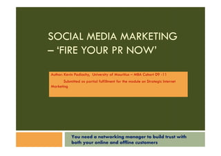 SOCIAL MEDIA MARKETING
– ‘FIRE YOUR PR NOW’
Author: Kevin Padiachy, University of Mauritius – MBA Cohort 09 -11
       Submitted as partial fulfillment for the module on Strategic Internet
Marketing




            You need a networking manager to build trust with
            both your online and offline customers
 
