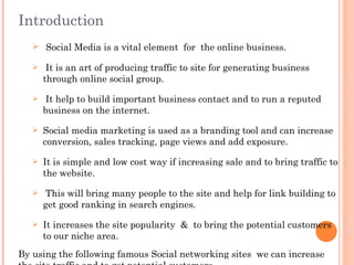Introduction
    Social Media is a vital element for the online business.

       It is an art of producing traffic to site for generating business
       through online social group.

      It help to build important business contact and to run a reputed
       business on the internet.

      Social media marketing is used as a branding tool and can increase
       conversion, sales tracking, page views and add exposure.

      It is simple and low cost way if increasing sale and to bring traffic to
       the website.

       This will bring many people to the site and help for link building to
       get good ranking in search engines.

      It increases the site popularity & to bring the potential customers
       to our niche area.
By using the following famous Social networking sites we can increase
 