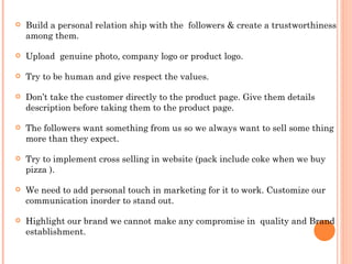    Build a personal relation ship with the followers & create a trustworthiness
    among them.

   Upload genuine photo, company logo or product logo.

   Try to be human and give respect the values.

   Don’t take the customer directly to the product page. Give them details
    description before taking them to the product page.

   The followers want something from us so we always want to sell some thing
    more than they expect.

   Try to implement cross selling in website (pack include coke when we buy
    pizza ).

   We need to add personal touch in marketing for it to work. Customize our
    communication inorder to stand out.

   Highlight our brand we cannot make any compromise in quality and Brand
    establishment.
 