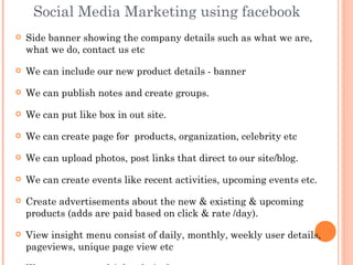 Social Media Marketing using facebook
   Side banner showing the company details such as what we are,
    what we do, contact us etc

   We can include our new product details - banner

   We can publish notes and create groups.

   We can put like box in out site.

   We can create page for products, organization, celebrity etc

   We can upload photos, post links that direct to our site/blog.

   We can create events like recent activities, upcoming events etc.

   Create advertisements about the new & existing & upcoming
    products (adds are paid based on click & rate /day).

   View insight menu consist of daily, monthly, weekly user details,
    pageviews, unique page view etc
 