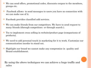    We can send offers, promotional codes, discounts coupon to the members,
    groups etc.

    Facebook allows to send messages to users you have no connection with
    we can make use of it.

   Facebook provides classified add services.

   We can make friends from our competitors. We have to send request to
    many friends (through competitors or through search ).

   Try to implement cross selling in website/product page (comparisons of
    products).

   We need to add personal touch in marketing for it to work. Customize our
    communication inorder to stand out.

   Highlight our brand we cannot make any compromise in quality and
    Brand establishment.



By using the above techniques we can achieve a huge traffic and
 sales
 
