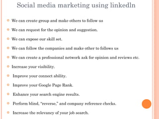 Social media marketing using linkedln

   We can create group and make others to follow us

   We can request for the opinion and suggestion.

   We can expose our skill set.

   We can follow the companies and make other to follows us

   We can create a professional network ask for opinion and reviews etc.

   Increase your visibility.

   Improve your connect ability.

   Improve your Google Page Rank.

   Enhance your search engine results.

   Perform blind, “reverse,” and company reference checks.

   Increase the relevancy of your job search.
 