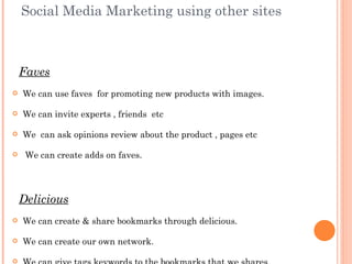Social Media Marketing using other sites



    Faves
   We can use faves for promoting new products with images.

   We can invite experts , friends etc

   We can ask opinions review about the product , pages etc

    We can create adds on faves.




    Delicious
   We can create & share bookmarks through delicious.

   We can create our own network.


 
