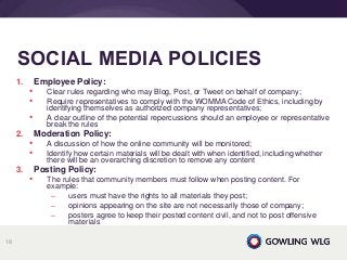 1. Employee Policy:
• Clear rules regarding who may Blog, Post, or Tweet on behalf of company;
• Require representatives to comply with the WOMMA Code of Ethics, including by
identifying themselves as authorized company representatives;
• A clear outline of the potential repercussions should an employee or representative
break the rules
2. Moderation Policy:
• A discussion of how the online community will be monitored;
• Identify how certain materials will be dealt with when identified, including whether
there will be an overarching discretion to remove any content
3. Posting Policy:
• The rules that community members must follow when posting content. For
example:
– users must have the rights to all materials they post;
– opinions appearing on the site are not necessarily those of company;
– posters agree to keep their posted content civil, and not to post offensive
materials
SOCIAL MEDIA POLICIES
18
 