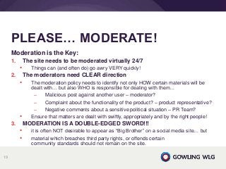 Moderation is the Key:
1. The site needs to be moderated virtually 24/7
• Things can (and often do) go awry VERY quickly!
2. The moderators need CLEAR direction
• The moderation policy needs to identify not only HOW certain materials will be
dealt with… but also WHO is responsible for dealing with them…
– Malicious post against another user – moderator?
– Complaint about the functionality of the product? – product representative?
– Negative comments about a sensitive political situation – PR Team?
• Ensure that matters are dealt with swiftly, appropriately and by the right people!
3. MODERATION IS A DOUBLE-EDGED SWORD!!!
• it is often NOT desirable to appear as “Big Brother” on a social media site… but
• material which breaches third party rights, or offends certain
community standards should not remain on the site.
PLEASE… MODERATE!
19
 