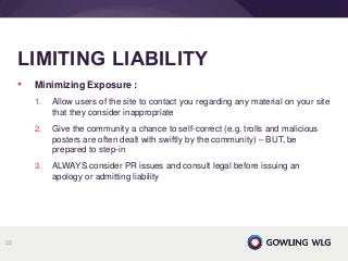 • Minimizing Exposure :
1. Allow users of the site to contact you regarding any material on your site
that they consider inappropriate
2. Give the community a chance to self-correct (e.g. trolls and malicious
posters are often dealt with swiftly by the community) – BUT, be
prepared to step-in
3. ALWAYS consider PR issues and consult legal before issuing an
apology or admitting liability
LIMITING LIABILITY
22
 